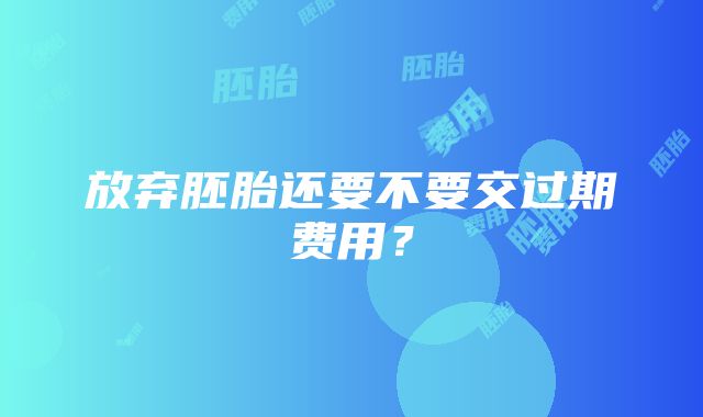 放弃胚胎还要不要交过期费用？