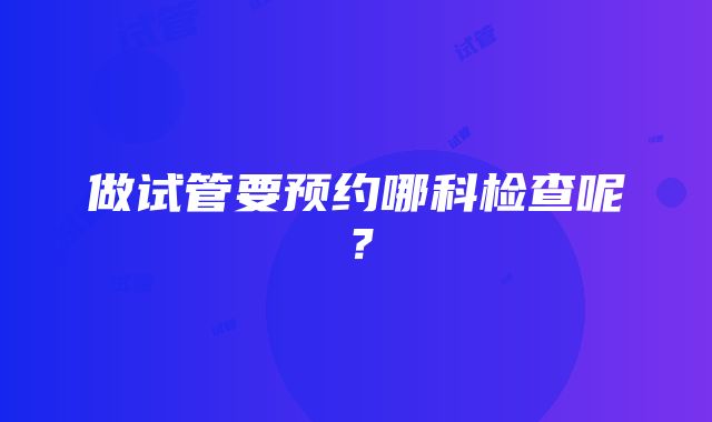 做试管要预约哪科检查呢？