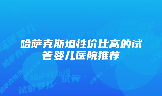 哈萨克斯坦性价比高的试管婴儿医院推荐