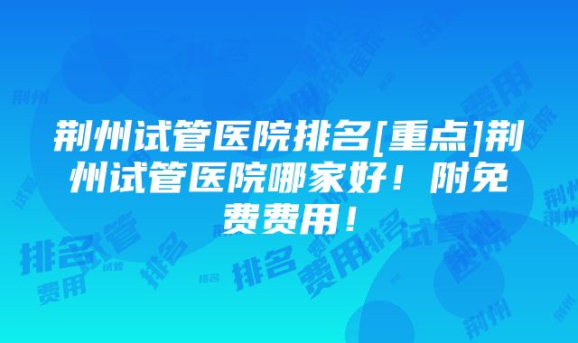 荆州试管医院排名[重点]荆州试管医院哪家好！附免费费用！