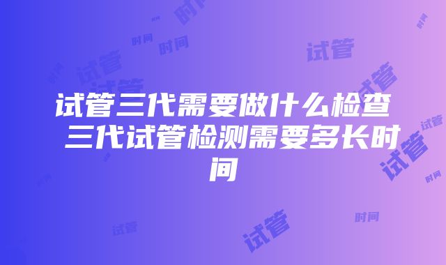 试管三代需要做什么检查 三代试管检测需要多长时间