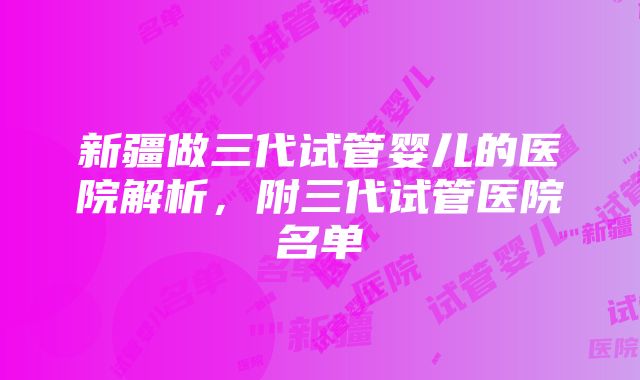 新疆做三代试管婴儿的医院解析，附三代试管医院名单