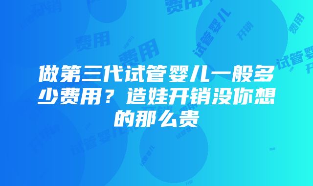 做第三代试管婴儿一般多少费用？造娃开销没你想的那么贵