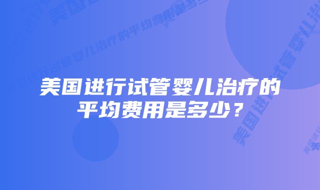 美国进行试管婴儿治疗的平均费用是多少？