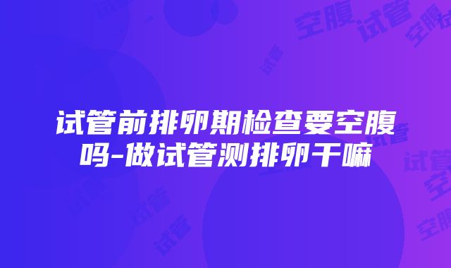 试管前排卵期检查要空腹吗-做试管测排卵干嘛