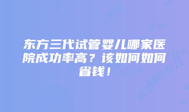 东方三代试管婴儿哪家医院成功率高？该如何如何省钱！