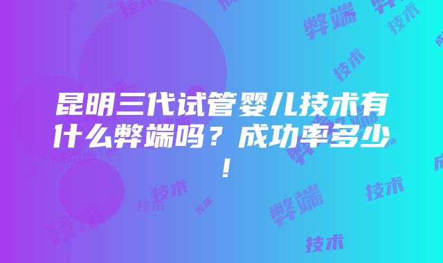 昆明三代试管婴儿技术有什么弊端吗？成功率多少！