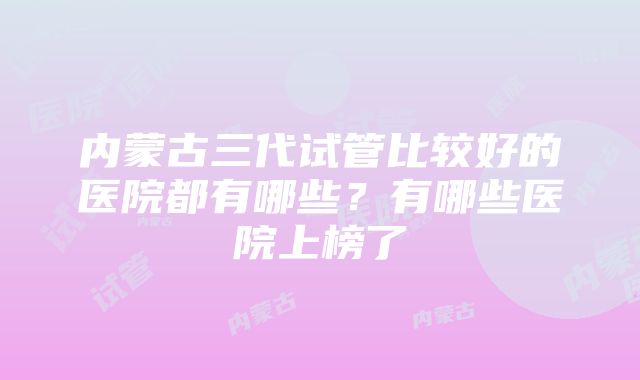 内蒙古三代试管比较好的医院都有哪些?有哪些医院上榜了