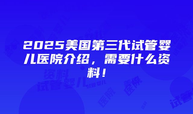 2025美国第三代试管婴儿医院介绍，需要什么资料！