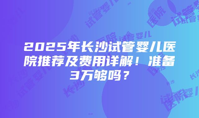 2025年长沙试管婴儿医院推荐及费用详解！准备3万够吗？