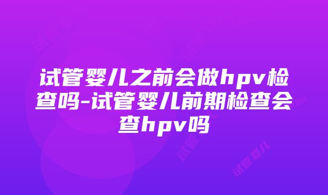 试管婴儿之前会做hpv检查吗-试管婴儿前期检查会查hpv吗