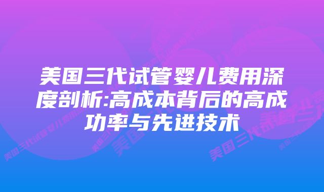 美国三代试管婴儿费用深度剖析:高成本背后的高成功率与先进技术