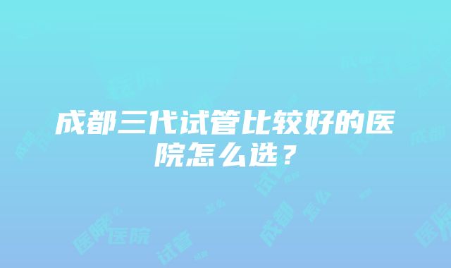 成都三代试管比较好的医院怎么选？