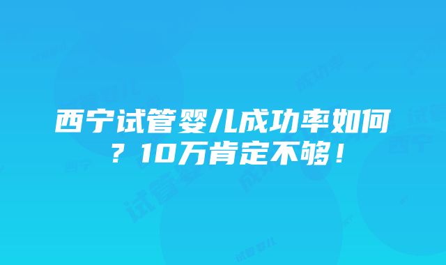 西宁试管婴儿成功率如何？10万肯定不够！