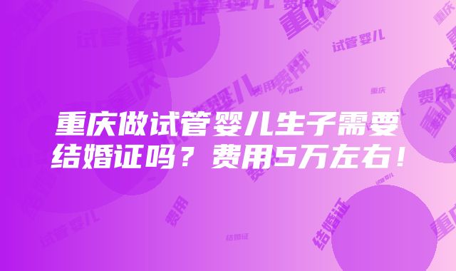 重庆做试管婴儿生子需要结婚证吗？费用5万左右！