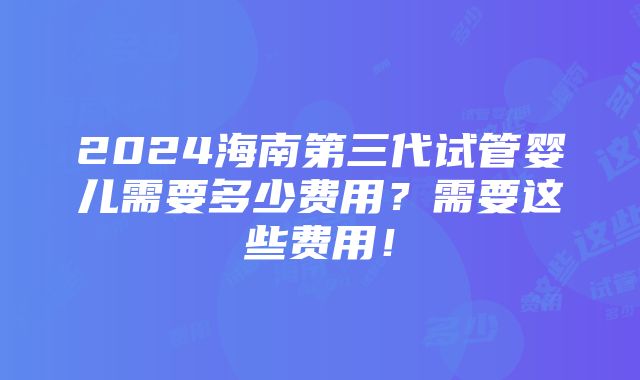 2024海南第三代试管婴儿需要多少费用？需要这些费用！