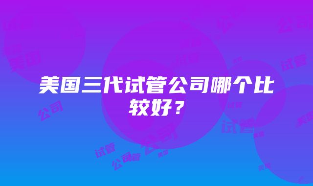 美国三代试管公司哪个比较好？