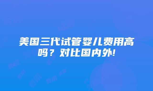 美国三代试管婴儿费用高吗？对比国内外!