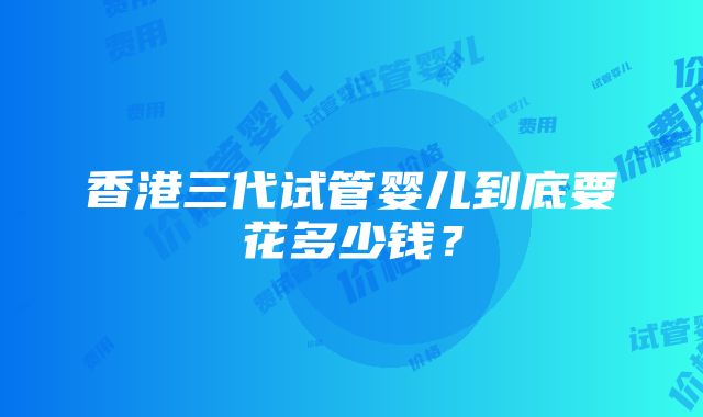 香港三代试管婴儿到底要花多少钱？