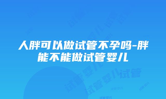 人胖可以做试管不孕吗-胖能不能做试管婴儿