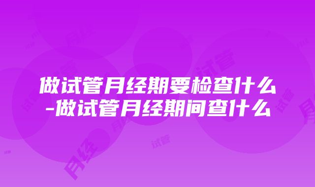 做试管月经期要检查什么-做试管月经期间查什么