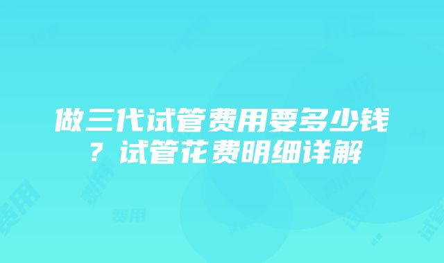 做三代试管费用要多少钱？试管花费明细详解