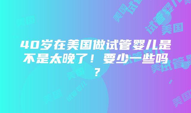 40岁在美国做试管婴儿是不是太晚了！要少一些吗？