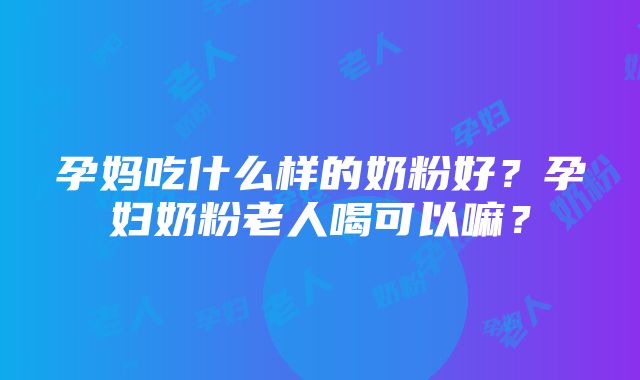 孕妈吃什么样的奶粉好？孕妇奶粉老人喝可以嘛？