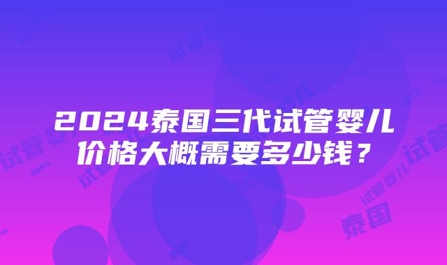 2024泰国三代试管婴儿价格大概需要多少钱？