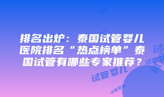 排名出炉：泰国试管婴儿医院排名“热点榜单”泰国试管有哪些专家推荐？