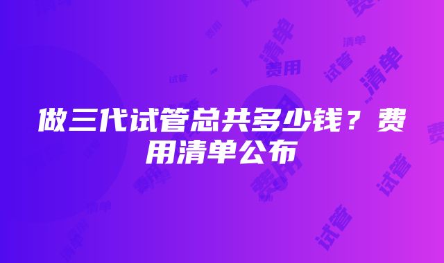 做三代试管总共多少钱？费用清单公布