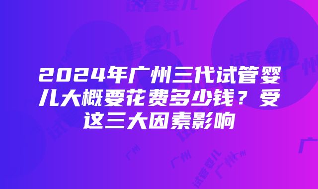 2024年广州三代试管婴儿大概要花费多少钱？受这三大因素影响