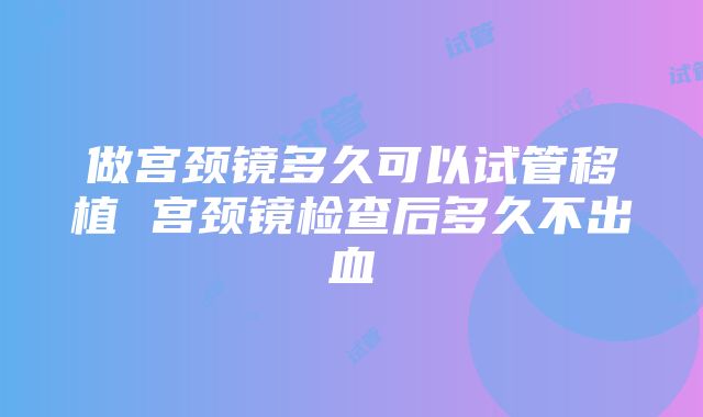 做宫颈镜多久可以试管移植 宫颈镜检查后多久不出血