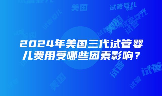 2024年美国三代试管婴儿费用受哪些因素影响？