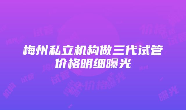 梅州私立机构做三代试管价格明细曝光