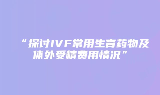 “探讨IVF常用生育药物及体外受精费用情况”