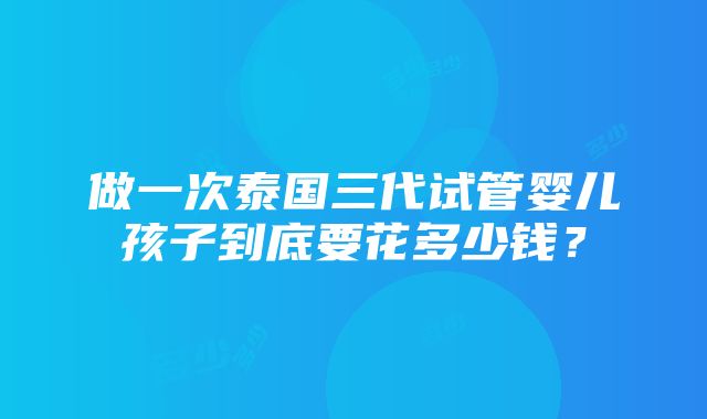 做一次泰国三代试管婴儿孩子到底要花多少钱？