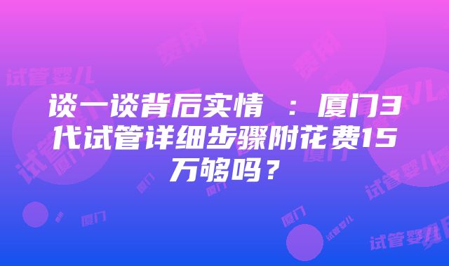 谈一谈背后实情 ：厦门3代试管详细步骤附花费15万够吗？