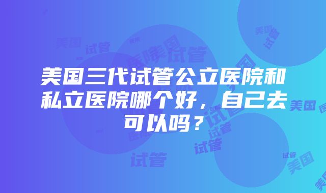 美国三代试管公立医院和私立医院哪个好，自己去可以吗？