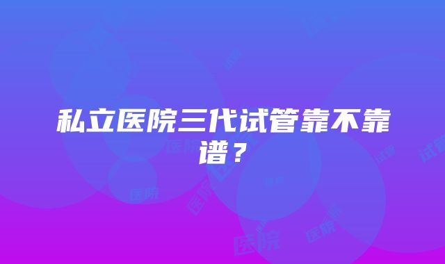 私立医院三代试管靠不靠谱？