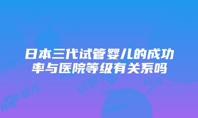 日本三代试管婴儿的成功率与医院等级有关系吗