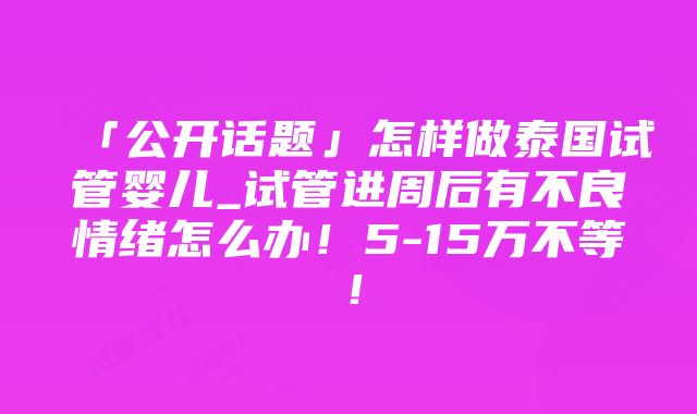 「公开话题」怎样做泰国试管婴儿_试管进周后有不良情绪怎么办！5-15万不等！