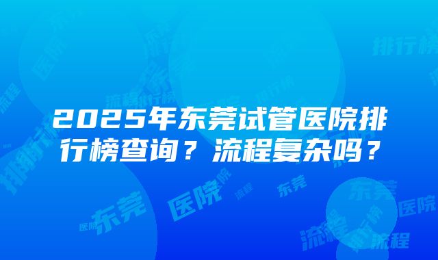 2025年东莞试管医院排行榜查询？流程复杂吗？