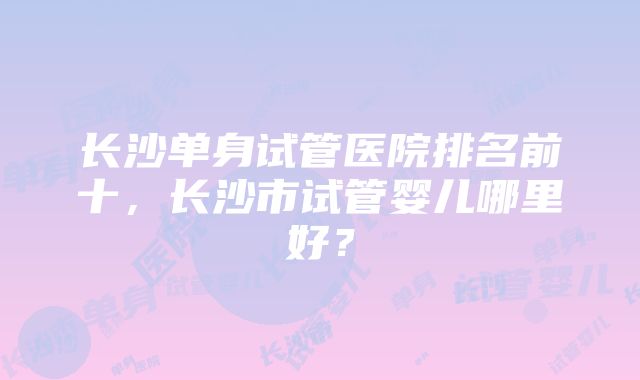 长沙单身试管医院排名前十，长沙市试管婴儿哪里好？