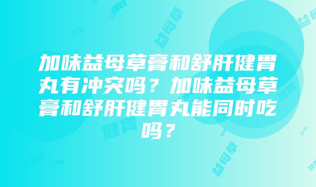 加味益母草膏和舒肝健胃丸有冲突吗？加味益母草膏和舒肝健胃丸能同时吃吗？