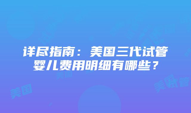 详尽指南：美国三代试管婴儿费用明细有哪些？