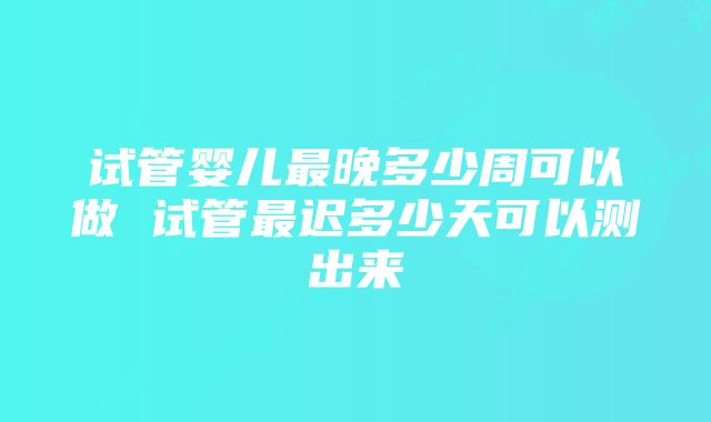 试管婴儿最晚多少周可以做 试管最迟多少天可以测出来