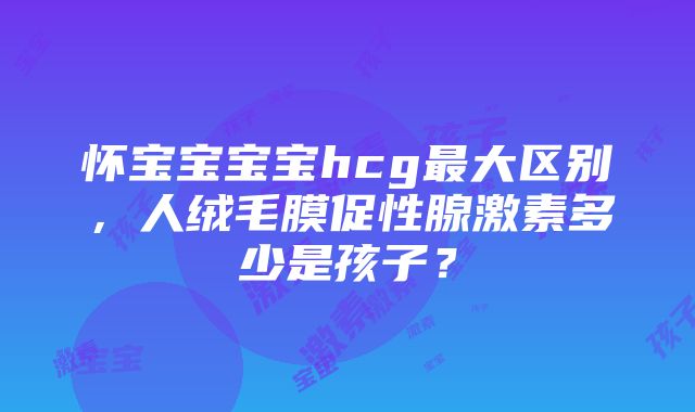 怀宝宝宝宝hcg最大区别，人绒毛膜促性腺激素多少是孩子？