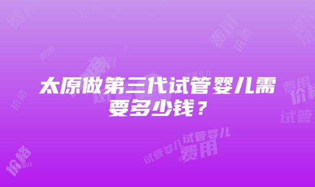 太原做第三代试管婴儿需要多少钱？