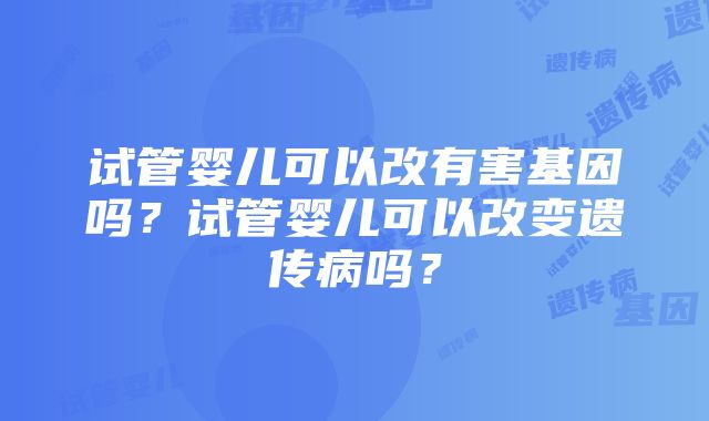 试管婴儿可以改有害基因吗？试管婴儿可以改变遗传病吗？